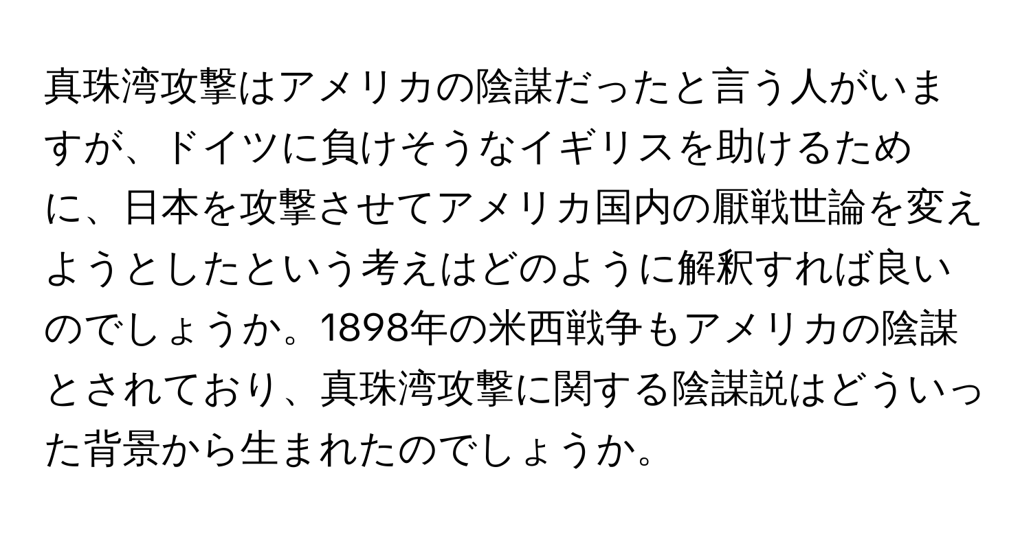 真珠湾攻撃はアメリカの陰謀だったと言う人がいますが、ドイツに負けそうなイギリスを助けるために、日本を攻撃させてアメリカ国内の厭戦世論を変えようとしたという考えはどのように解釈すれば良いのでしょうか。1898年の米西戦争もアメリカの陰謀とされており、真珠湾攻撃に関する陰謀説はどういった背景から生まれたのでしょうか。