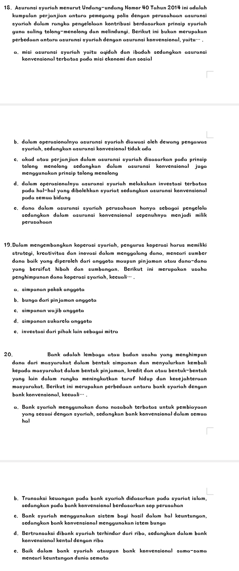 Asuransi syariah menurut Undang-undang Nomor 40 Tahun 2014 ini adalah
kumpulan perjanjian antara pemegang polis dengan perusahaan asuransi
syariah dalam rangka pengelolaan kontribusi berdasarkan prinsip syariah
guna saling tolong-menolong dan melindungi. Berikut ini bukan merupakan
perbedaan antara asuransi syariah dengan asuransi konvensional, yaitu… .
a, misi asuransi syariah yaitu aqidah dan ibadah sedangkan asuransi
konvensional terbatas pada misi ckonomi dan sosial
b. dalam operasionalnya asuransi syariah diawasi olch dewang pengawas
syariah, sedangkan asuransi konvesional tidak ada
c, akad atau perjanjian dalam asuransi syariah disasarkan pada prinsip
tolong menolong sedangkan dalam asuransi konvensional juga
menggunakan prinsip tolong menolong
d. dalam operasionalnya asuransi syariah melakukan investasi terbatas
pada hal-hal yang dibolehkan syariat sedangkan asuransi konvensional
pada semua bidang
c. dana dalam asuransi syariah perusahaan hanya sebagai pengelola
sedangkan dalam asuransi konvensional sepenuhnya menjadi milik 
perusahaan
19.Dalam mengembangkan koperasi syariah, pengurus koperasi harus memiliki
strategi, kreativitas dan inovasi dalam menggalang dana, mencari sumber
dana baik yang diperolch dari anggota maupun pinjaman atau dana-dana
yang bersifat hibah dan sumbangan, Berikut ini merupakan usaha
penghimpunan dana koperasi syariah, kecuali… .
a, simpanan pokok anggota
b. bunga dari pinjaman anggota
c. simpanan wajib anggota
d. simpanan sukarcla anggota
e, investasi dari pihak lain sebagai mitra
20.  Bank adalah lembaga atau badan usaha yang menghimpun
dana dari masyarakat dalam bentuk simpanan dan menyalurkan kembali
kepada masyarakat dalam bentuk pinjaman, kredit dan atau bentuk-bentuk
yang lain dalam rangka meningkatkan taraf hidup dan kesejahteraan  .
masyarakat. Berikut ini merupakan perbedaan antara bank syariah dengan
bank konvensional, kecuali… .
a, Bank syariah menggunakan dana nasabah terbatas untuk pembiayaan
yang sesuai dengan syariah, sedangkan bank konvensional dalam semua
hal
b. Transaksi keuangan pada bank syariah didasarkan pada syariat islam,
sedangkan pada bank konvensional berdasarkan sop perusahan
e. Bank syariah menggunakan sistem bagi hasil dalam hal keuntungan,
sedangkan bank konvensional menggunakan istem bunga
d. Bertransaksi dibank syariah terhindar dari riba, sedanqkan dalam bank
konvensional kental dengan riba
e. Baik dalam bank syariah ataupun bank konvensional sama-sama
mencari kœuntungan dunia semata