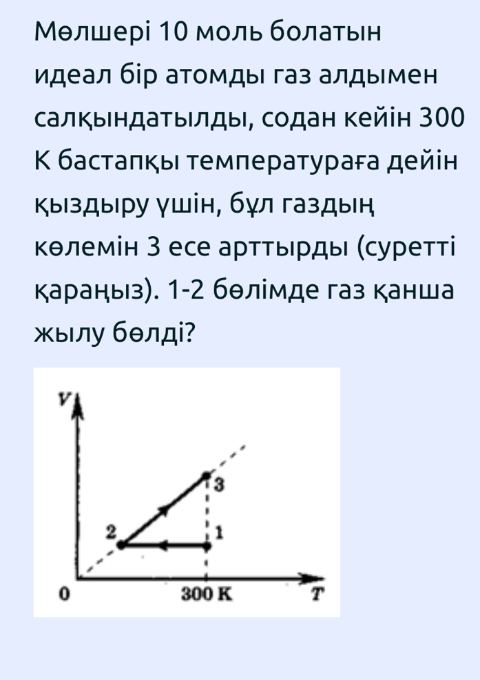 Мθлшері 10 моль болаτьен 
идеал бір атомды газ алдыιмен 
салκыιндаτыιлдыι, содан Κейін 300
Κ бастаπκы τемπеρатураεа дейін 
Κыздыру γшін, бγл газдыή 
Κθлемін З есе арттьрды (суретті 
караныз). 1-2 бθлімде газ канша 
ылу бθлдi?