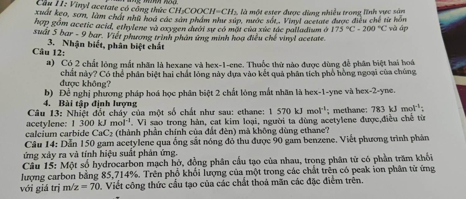 Cầu 11: Vinyl acetate có cổng thức CH₃COOCH I=CH_2 1, là một ester được dùng nhiều trong lĩnh vực sản
xuất keo, sơn, làm chất nhũ hoá các sản phẩm như súp, nước sốt,. Vinyl acetate được điều chế từ hd ön
hợp gồm acetic acid, ethylene và oxygen dưới sự có mặt của xúc tác palladium ở 175°C-200°C và áp
suất 5 bar - 9 bar. Viết phương trình phản ứng minh hoạ điều chế vinyl acetate.
3. Nhận biết, phân biệt chất
Câu 12:
a) Có 2 chất lỏng mất nhãn là hexane và hex-1-ene. Thuốc thử nào được dùng để phân biệt hai hoá
chất này? Có thể phân biệt hai chất lỏng này dựa vào kết quả phân tích phổ hồng ngoại của chúng
được không?
b) Đề nghị phương pháp hoá học phân biệt 2 chất lỏng mất nhãn là hex-1-yne và hex-2-yne.
4. Bài tập định lượng
Câu 13: Nhiệt đốt cháy của một số chất như sau: ethane: 1570kJmol^(-1); methane: 783kJmol^(-1).
acetylene: 1 300 kJ mol^(-1). Vì sao trong hàn, cat kim loại, người ta dùng acetylene được,điều chế từ
calcium carbide CaC_2 (thành phần chính của đất đèn) mà không dùng ethane?
Câu 14: Dẫn 150 gam acetylene qua ống sắt nóng đỏ thu được 90 gam benzene. Viết phương trình phản
ứng xảy ra và tính hiệu suất phản ứng.
Câu 15: Một số hydrocarbon mạch hở, đồng phân cấu tạo của nhau, trong phân tử có phần trăm khối
lượng carbon bằng 85,714%. Trên phổ khối lượng của một trong các chất trên có peak ion phân tử ứng
với giá trị m/z=70. Viết công thức cấu tạo của các chất thoả mãn các đặc điểm trên.