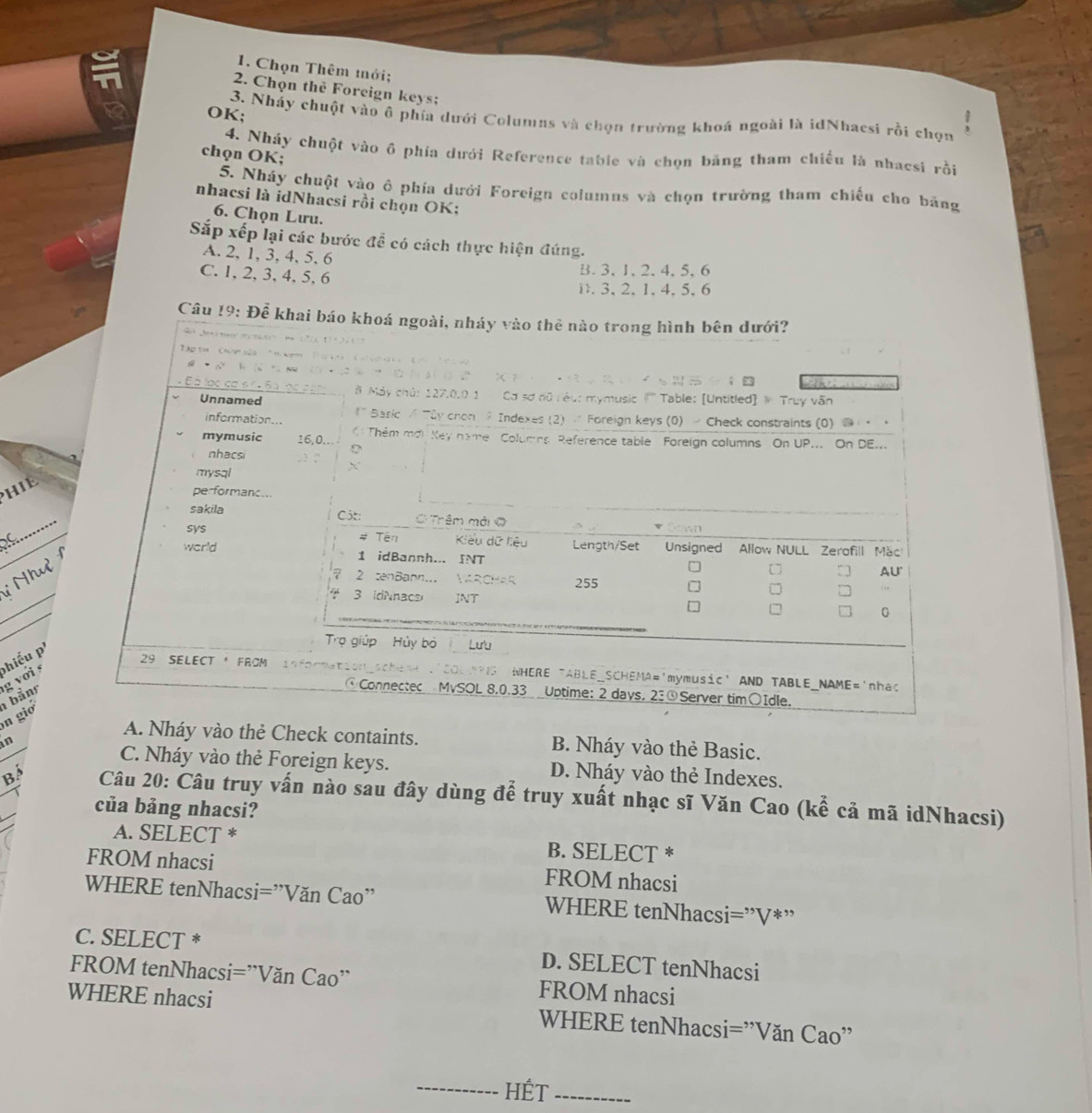 Chọn Thêm mới;
2. Chọn the Foreign keys;
OK; 3. Nháy chuột vào ô phía dưới Columns và chọn trường khoá ngoài là idNhacsi rồi chọn .
4. Nháy chuột vào ô phía dưới Reference table và chọn băng tham chiếu là nhacsi rồi
chọn OK;
5. Nháy chuột vào ô phía dưới Foreign columus và chọn trường tham chiếu cho băng
nhacsi là idNhacsi rồi chọn OK;
6. Chọn Lưu.
Sắp xếp lại các bước để có cách thực hiện đúng.
A. 2, 1, 3, 4, 5, 6
C. 1, 2, 3, 4, 5, 6
B. 3, 1, 2. 4, 5, 6
3, 2 、 1 、 4, 5, 6
Câu 19
HIE
_
s
_
Nh
_
g với phiểu p
n gio bảng
A. Nháy vào thẻ Check containts. B. Nháy vào thẻ Basic.
C. Nháy vào thẻ Foreign keys.
in D. Nháy vào thẻ Indexes.
Bá Câu 20: Câu truy vấn nào sau đây dùng để truy xuất nhạc sĩ Văn Cao (kể cả mã idNhacsi)
của bảng nhacsi?
A. SELECT * B. SELECT *
FROM nhacsi FROM nhacsi
WHERE tenNhacsi=''Văn Cao'' WHERE tenNhacsi= ”V*”
C. SELECT * D. SELECT tenNhacsi
FROM tenNhacsi=''Văn Cao'' FROM nhacsi
WHERE nhacsi WHERE tenNhacsi= ''Văn Cao''
_HÉt_