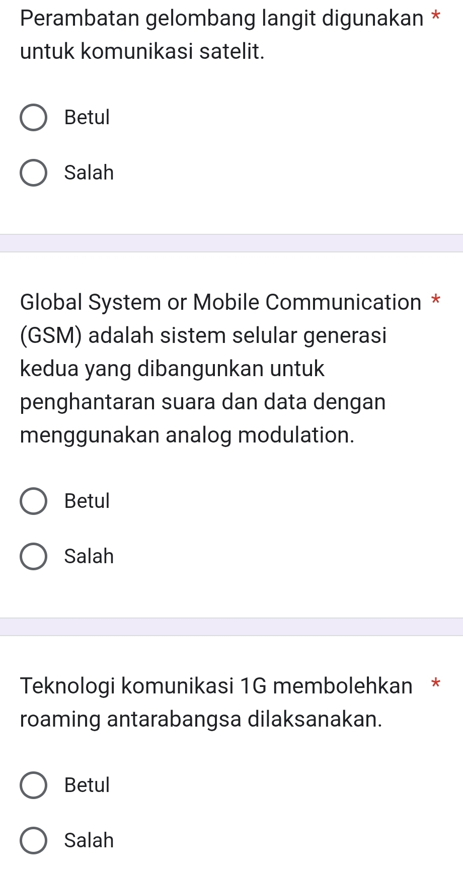 Perambatan gelombang langit digunakan *
untuk komunikasi satelit.
Betul
Salah
Global System or Mobile Communication *
(GSM) adalah sistem selular generasi
kedua yang dibangunkan untuk
penghantaran suara dan data dengan
menggunakan analog modulation.
Betul
Salah
Teknologi komunikasi 1G membolehkan *
roaming antarabangsa dilaksanakan.
Betul
Salah