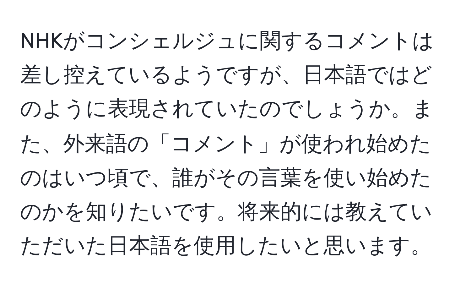 NHKがコンシェルジュに関するコメントは差し控えているようですが、日本語ではどのように表現されていたのでしょうか。また、外来語の「コメント」が使われ始めたのはいつ頃で、誰がその言葉を使い始めたのかを知りたいです。将来的には教えていただいた日本語を使用したいと思います。