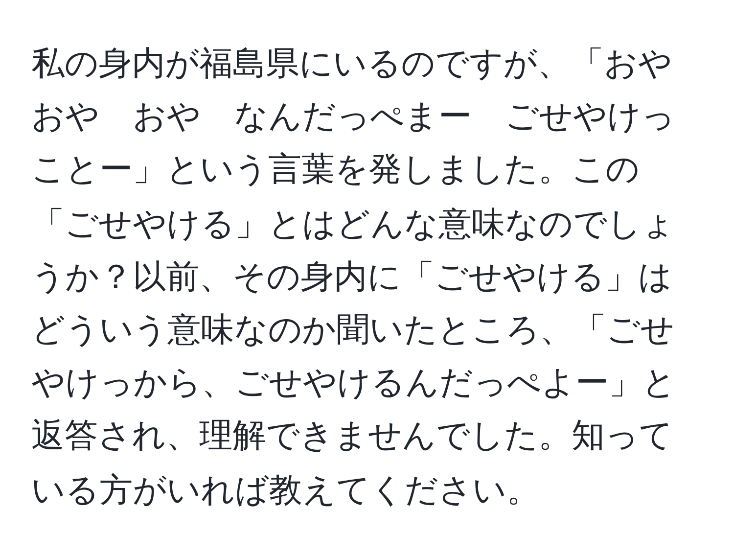 私の身内が福島県にいるのですが、「おや　おや　おや　なんだっぺまー　ごせやけっことー」という言葉を発しました。この「ごせやける」とはどんな意味なのでしょうか？以前、その身内に「ごせやける」はどういう意味なのか聞いたところ、「ごせやけっから、ごせやけるんだっぺよー」と返答され、理解できませんでした。知っている方がいれば教えてください。