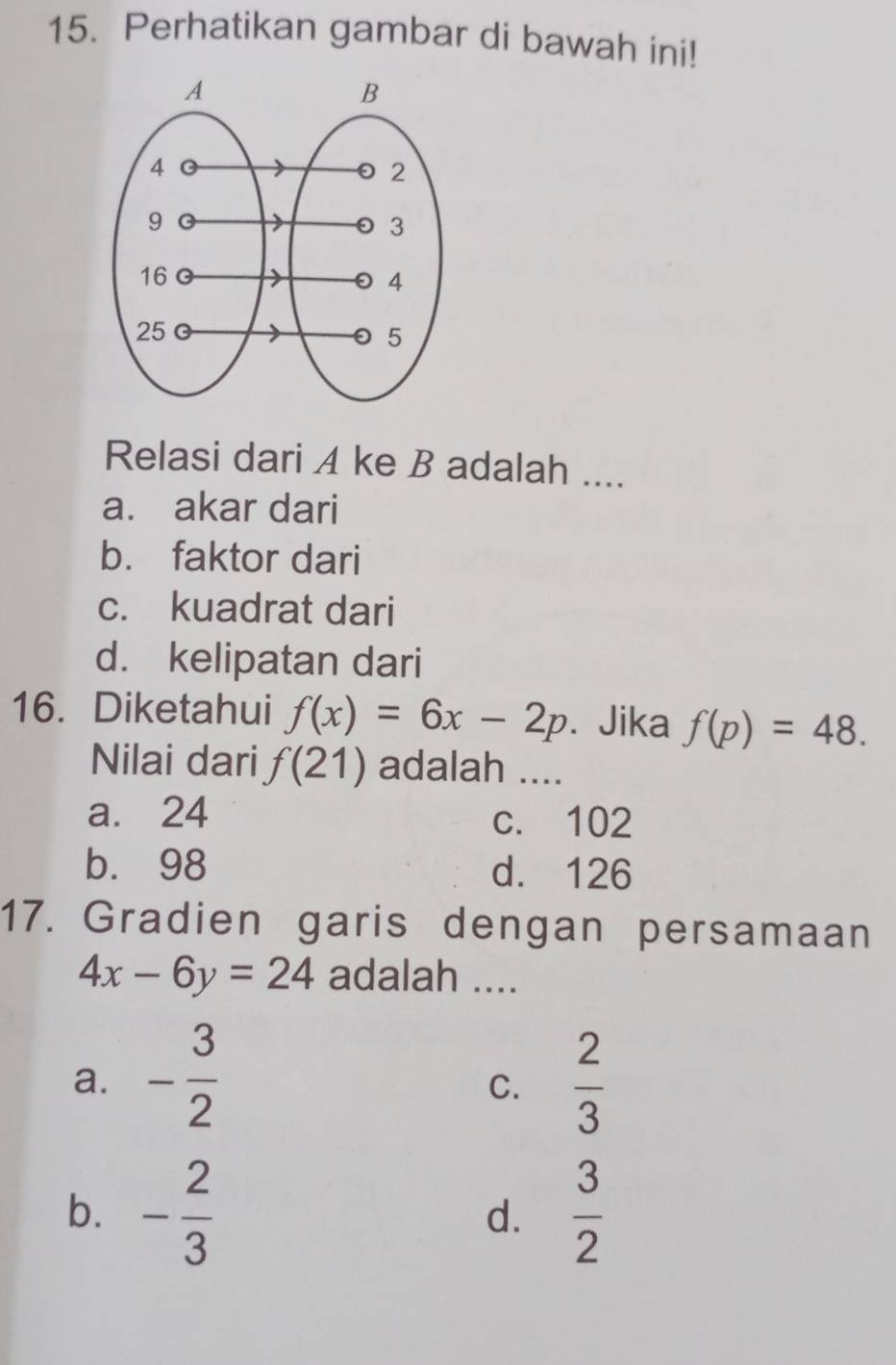 Perhatikan gambar di bawah ini!
Relasi dari A ke B adalah ....
a. akar dari
b. faktor dari
c. kuadrat dari
d. kelipatan dari
16. Diketahui f(x)=6x-2p. Jika f(p)=48. 
Nilai dari f(21) adalah ....
a. 24 c. 102
b. 98 d. 126
17. Gradien garis dengan persamaan
4x-6y=24 adalah ....
a. - 3/2   2/3 
C.
b. - 2/3   3/2 
d.