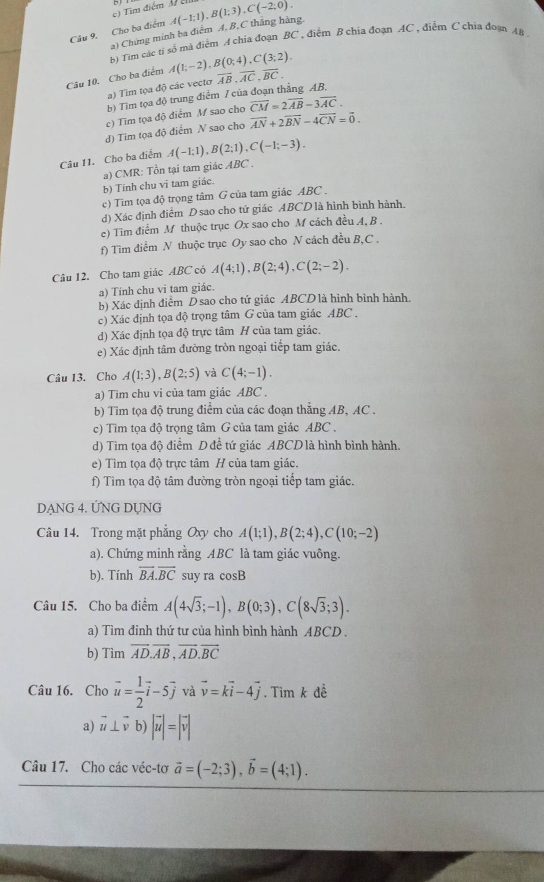 Tìm điểm M ê
Câu 9. Cho ba điểm A(-1;1),B(1;3),C(-2;0).
a) Chứng minh ba điểm A, B, C thẳng hàng.
b) Tìm các tỉ số mà điểm A chia đoạn BC , điểm B chia đoạn AC , điểm C chia đoạn AB 
Câu 10. Cho ba điểm A(1;-2),B(0;4),C(3;2).
a) Tim tọa độ các vectơ overline AB,overline AC,overline BC.
b) Tìm tọa độ trung điểm / của đoạn thẳng AB.
c) Tìm tọa độ điểm M sao cho overline CM=2overline AB-3overline AC.
d) Tìm tọa độ điểm N sao cho vector AN+2vector BN-4vector CN=vector 0.
Câu 11. Cho ba điểm A(-1;1),B(2;1),C(-1;-3).
a) CMR: Tồn tại tam giác ABC .
b) Tính chu vi tam giác.
c) Tim tọa độ trọng tâm G của tam giác ABC .
d) Xác định điểm D sao cho tứ giác ABCD là hình bình hành.
e) Tìm điểm M thuộc trục Ox sao cho M cách đều A, B .
f) Tìm điểm N thuộc trục Oy sao cho N cách đều B,C .
Câu 12. Cho tam giác ABC có A(4;1),B(2;4),C(2;-2).
a) Tính chu vi tam giác.
b) Xác định điểm D sao cho tứ giác ABCD là hình bình hành.
c) Xác định tọa độ trọng tâm G của tam giác ABC .
d) Xác định tọa độ trực tâm H của tam giác.
e) Xác định tâm đường tròn ngoại tiếp tam giác.
Câu 13. Cho A(1;3),B(2;5) và C(4;-1).
a) Tìm chu vi của tam giác ABC .
b) Tìm tọa độ trung điểm của các đoạn thẳng AB, AC .
c) Tìm tọa độ trọng tâm G của tam giác ABC .
d) Tìm tọa độ điểm D đề tứ giác ABCD là hình bình hành.
e) Tìm tọa độ trực tâm H của tam giác.
f) Tìm tọa độ tâm đường tròn ngoại tiếp tam giác.
DANG 4. ỨNG DỤNG
Câu 14. Trong mặt phăng Oxy cho A(1;1),B(2;4),C(10;-2)
a). Chứng minh rằng ABC là tam giác vuông.
b). Tính vector BA.vector BC suy ra cosB
Câu 15. Cho ba điểm A(4sqrt(3);-1),B(0;3),C(8sqrt(3);3).
a) Tìm đinh thứ tư của hình bình hành ABCD .
b) Tìm vector AD.vector AB,vector AD.vector BC
Câu 16. Cho vector u= 1/2 vector i-5vector j và vector v=kvector i-4vector j. Tìm k đề
a) vector u⊥ vector v b) |vector u|=|vector v|
Câu 17. Cho các véc-tơ vector a=(-2;3),vector b=(4;1).