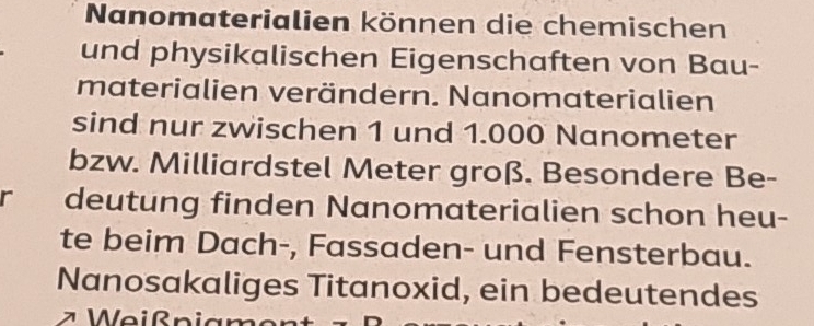 Nanomaterialien können die chemischen 
und physikalischen Eigenschaften von Bau- 
materialien verändern. Nanomaterialien 
sind nur zwischen 1 und 1.000 Nanometer
bzw. Milliardstel Meter groß. Besondere Be- 
r deutung finden Nanomaterialien schon heu- 
te beim Dach-, Fassaden- und Fensterbau. 
Nanosakaliges Titanoxid, ein bedeutendes