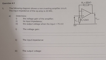 R_x=68kOmega
1. The following diagram shows a non-inverting amplifier circuit. 
The input impedance of the op-amp is 20 MΩ. 
+ 
a) Determine: i) the voltage gain of the amplifer. V_m R_1=2kOmega V_our 
ii) its input impedance; 
iii) the output voltage when the impu =75mV. OV
D The voltage gain: 
_ 
_ 
ii) The input impedance: 
_ 
_ 
i The output voltage: 
_ 
_