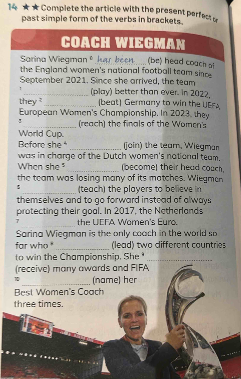 4 ★ ★ Complete the article with the present perfect or 
past simple form of the verbs in brackets. 
COACH WIEGMAN 
Sarina Wiegman_ 
(be) head coach of 
the England women's national football team since 
September 2021. Since she arrived, the team 
_(play) better than ever. In 2022, 
they ? _(beat) Germany to win the UEFA 
European Women's Championship. In 2023, they 
3 
_(reach) the finals of the Women's 
World Cup. 
Before she _(join) the team, Wiegman 
was in charge of the Dutch women's national team. 
When she ⁵_ (become) their head coach, 
the team was losing many of its matches. Wiegman 
6 
_(teach) the players to believe in 
themselves and to go forward instead of always 
protecting their goal. In 2017, the Netherlands 
_ 
1 
the UEFA Women's Euro. 
Sarina Wiegman is the only coach in the world so 
far who ª _(lead) two different countries 
to win the Championship. She ⁹_ 
(receive) many awards and FIFA 
10 
_(name) her 
Best Women's Coach 
three times.