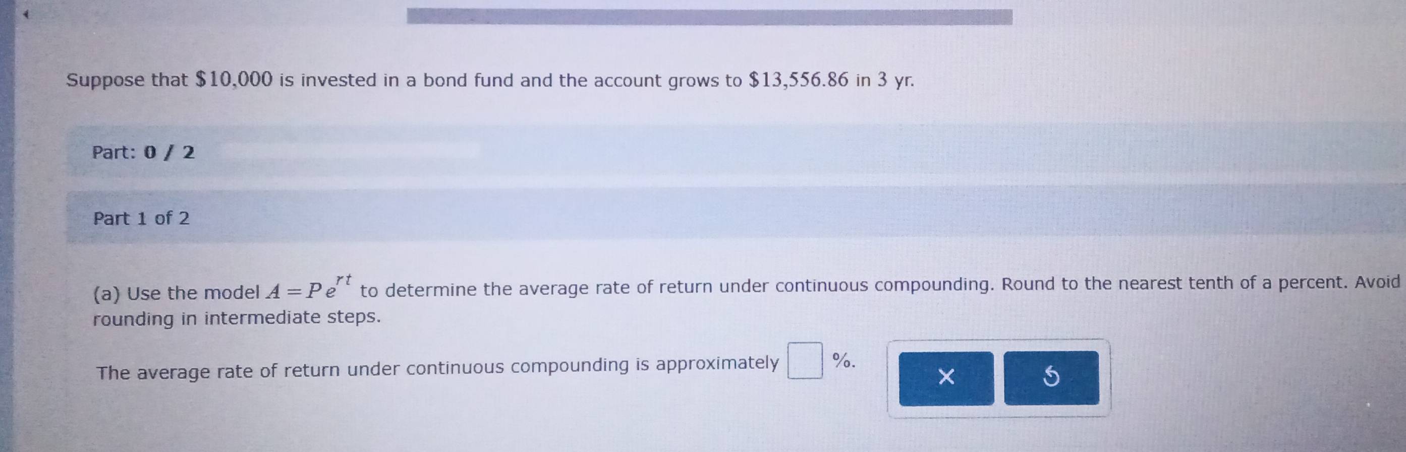 Suppose that $10,000 is invested in a bond fund and the account grows to $13,556.86 in 3 yr. 
Part: 0 / 2 
Part 1 of 2 
(a) Use the model A=Pe^(rt) to determine the average rate of return under continuous compounding. Round to the nearest tenth of a percent. Avoid 
rounding in intermediate steps. 
The average rate of return under continuous compounding is approximately □ %.