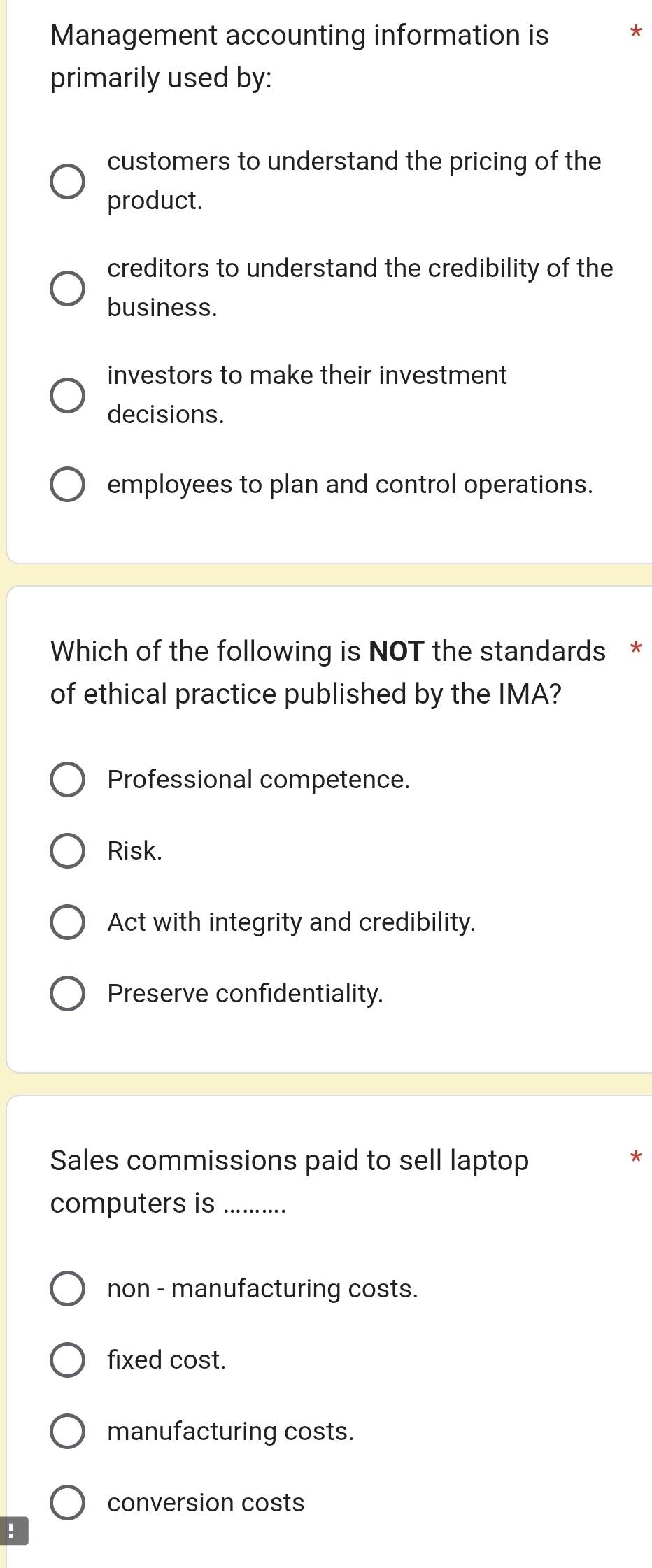 Management accounting information is *
primarily used by:
customers to understand the pricing of the
product.
creditors to understand the credibility of the
business.
investors to make their investment
decisions.
employees to plan and control operations.
Which of the following is NOT the standards *
of ethical practice published by the IMA?
Professional competence.
Risk.
Act with integrity and credibility.
Preserve confidentiality.
Sales commissions paid to sell laptop
computers is ..........
non - manufacturing costs.
fixed cost.
manufacturing costs.
conversion costs
!