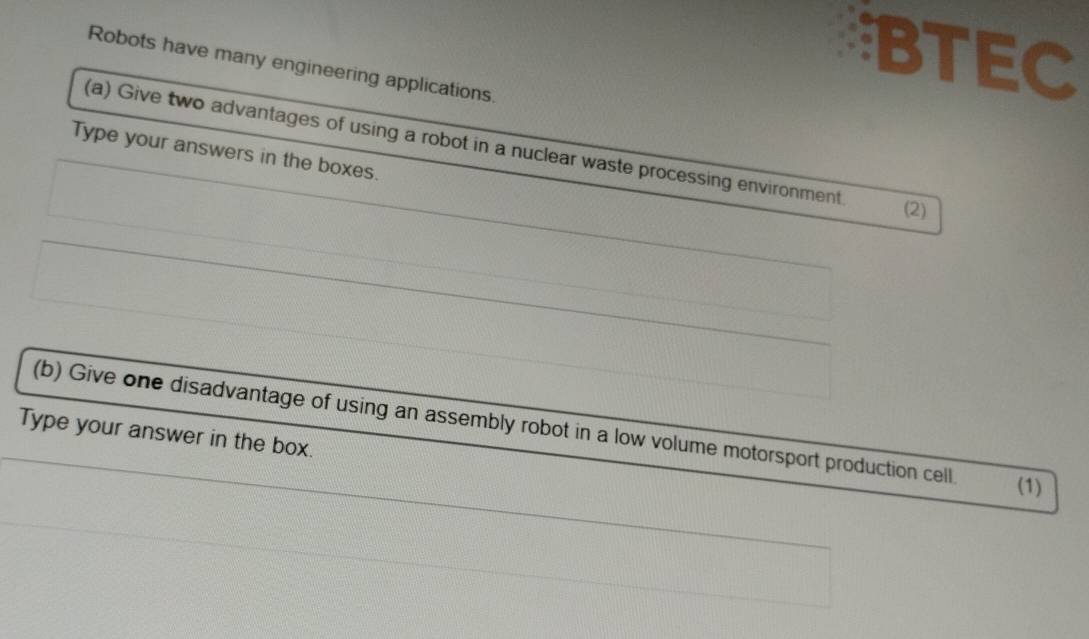 BTEC 
Robots have many engineering applications. 
(a) Give two advantages of using a robot in a nuclear waste processing environment. 
Type your answers in the boxes. 
(2) 
(b) Give one disadvantage of using an assembly robot in a low volume motorsport production cell (1) 
Type your answer in the box.