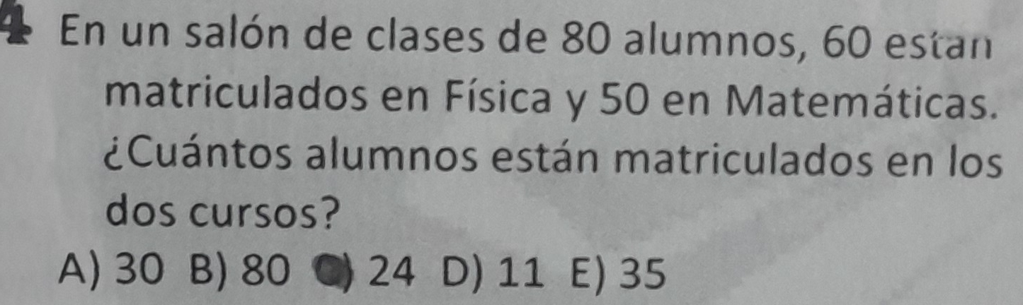 En un salón de clases de 80 alumnos, 60 estan
matriculados en Física y 50 en Matemáticas.
¿Cuántos alumnos están matriculados en los
dos cursos?
A) 30 B) 80 ) 24 D) 11 E) 35