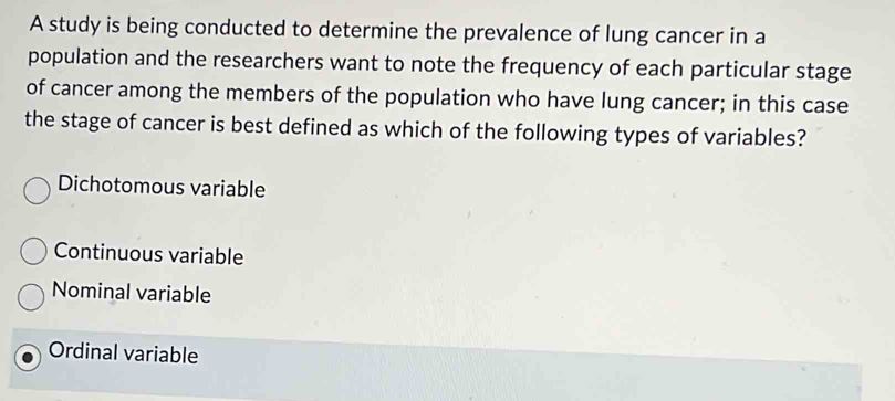 A study is being conducted to determine the prevalence of lung cancer in a
population and the researchers want to note the frequency of each particular stage
of cancer among the members of the population who have lung cancer; in this case
the stage of cancer is best defined as which of the following types of variables?
Dichotomous variable
Continuous variable
Nominal variable
Ordinal variable