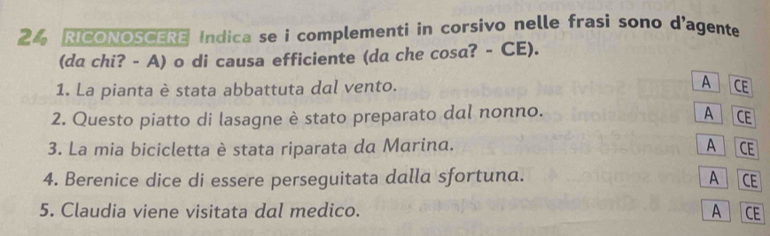 RICONOSCERE Indica se i complementi in corsivo nelle frasi sono d’agente
(da chi? - A) o di causa efficiente (da che cosa? - CE).
1. La pianta è stata abbattuta dal vento. A CE
2. Questo piatto di lasagne è stato preparato dal nonno.
A CE
3. La mia bicicletta è stata riparata da Marina. A CE
4. Berenice dice di essere perseguitata dalla sfortuna. A CE
5. Claudia viene visitata dal medico. A CE