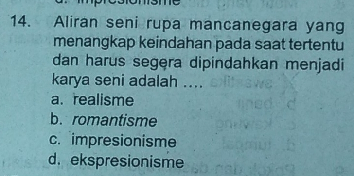 1C
14. Aliran seni rupa mancanegara yang
menangkap keindahan pada saat tertentu
dan harus segęra dipindahkan menjadi
karya seni adalah ....
a. realisme
b. romantisme
c. impresionisme
d. ekspresionisme