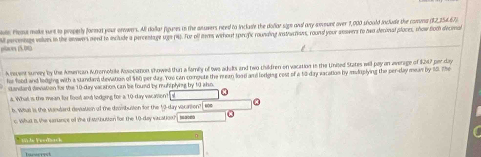 Please make sure to properly format your answers. All dollar figures in the answers need to include the dollar sign and any amount over 1,000 should include the comma ($2,354.67) 
ll percentage values in the answers need to include a percentage sign (%). For oll items without specific rounding instructions, round your answers to two decimal places, show both decimal 
places (5.01) 
A recent survey by the American Automobile Association showed that a family of two adults and two children on vacation in the United States will pay an average of $247 per day
for food and lodging with a standard deviation of $60 per day. You can compute the mean food and lodging cost of a 10-day vacation by multiplying the per-day mean by 10. The 
standard deviation for the 10-day vacation can be found by multiplying by 10 also. 
a. What is the mean for food and lodging for a 10-day vacation? a 
6. What is the standard deviation of the distribution for the 10-day vacation? 600 x 
c. What is the variance of the distribution for the 10-day vacation? 360000
Hble Feedback 
Incorrec