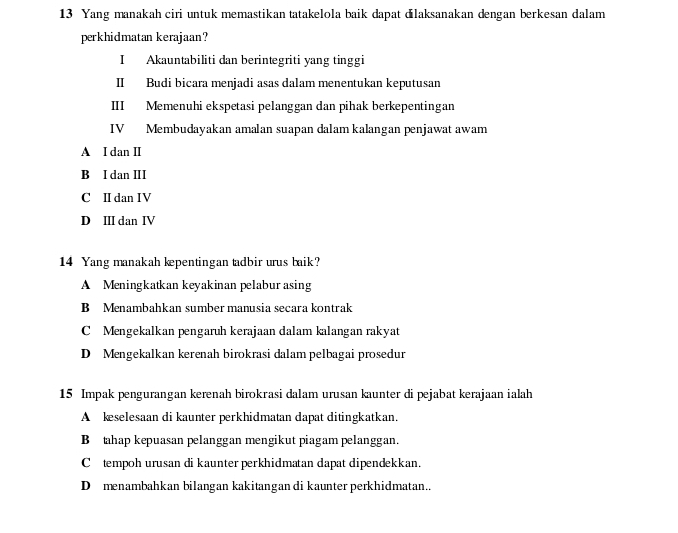 Yang manakah ciri untuk memastikan tatakelola baik dapat dilaksanakan dengan berkesan dalam
perkhidmatan kerajaan?
I Akauntabiliti dan berintegriti yang tinggi
II Budi bicara menjadi asas dalam menentukan keputusan
III Memenuhi ekspetasi pelanggan dan pihak berkepentingan
IV Membudayakan amalan suapan dalam kalangan penjawat awam
A I dan II
B I dan II
C II dan IV
D I dan IV
14 Yang manakah kepentingan tadbir urus baik?
A Meningkatkan keyakinan pelabur asing
B Menambahkan sumber manusia secara kontrak
C Mengekalkan pengaruh kerajaan dalam kalangan rakyat
D Mengekalkan kerenah birokrasi dalam pelbagai prosedur
15 Impak pengurangan kerenah birokrasi dalam urusan kaunter di pejabat kerajaan ialah
A keselesaan di kaunter perkhidmatan dapat ditingkatkan.
B tahap kepuasan pelanggan mengikut piagam pelanggan.
Ctempoh urusan di kaunter perkhidmatan dapat dipendekkan.
D menambahkan bilangan kakitangan di kaunter perkhidmatan..