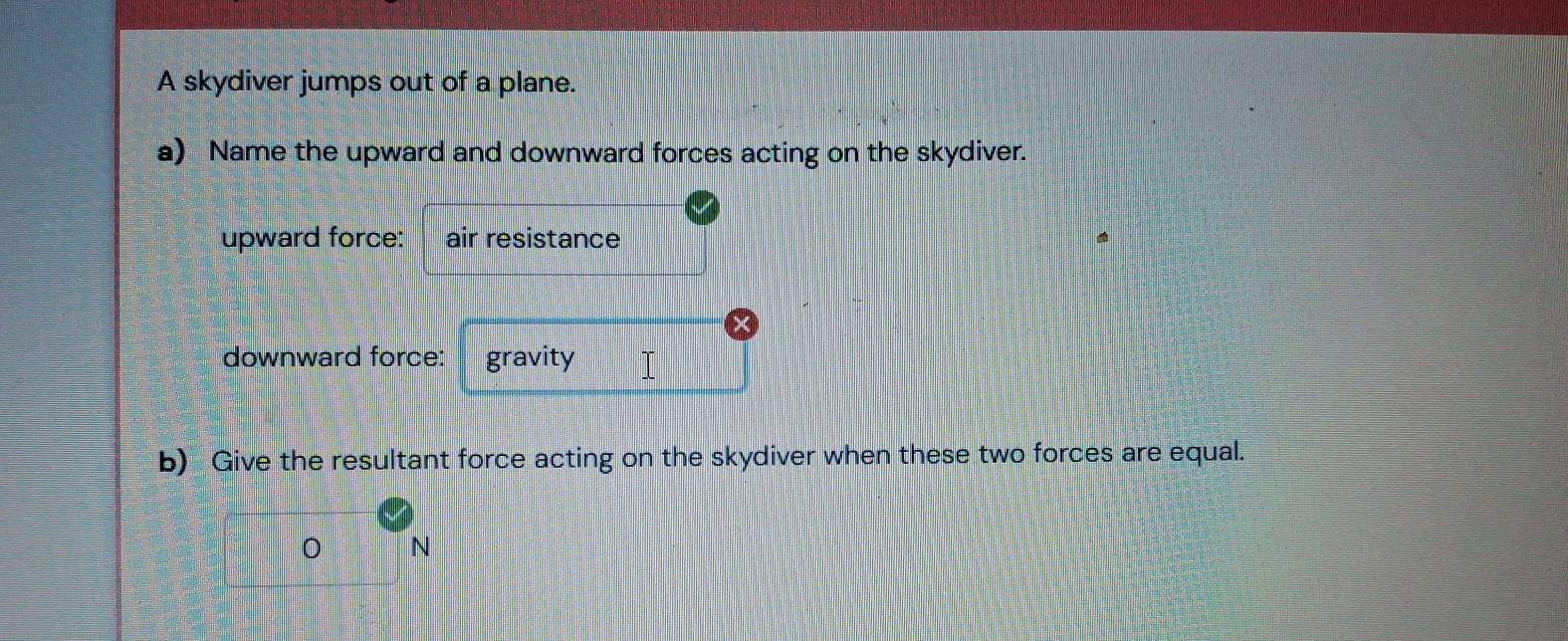 A skydiver jumps out of a plane. 
a) Name the upward and downward forces acting on the skydiver. 
upward force: air resistance 
downward force: gravity I 
b) Give the resultant force acting on the skydiver when these two forces are equal.
N