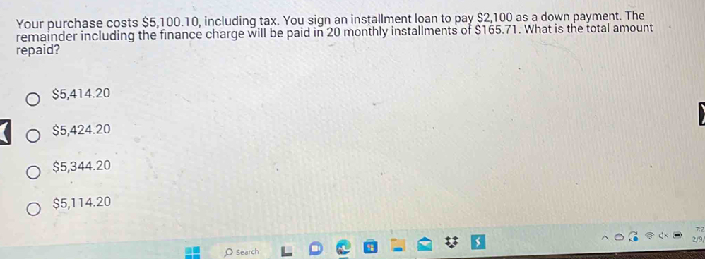 Your purchase costs $5,100.10, including tax. You sign an installment loan to pay $2,100 as a down payment. The
remainder including the finance charge will be paid in 20 monthly installments of $165.71. What is the total amount
repaid?
$5,414.20
$5,424.20
$5,344.20
$5,114.20
7:2
2/9
Search