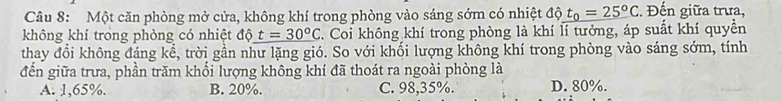 Một căn phòng mở cửa, không khí trong phòng vào sáng sớm có nhiệt độ t_0=25°C. Đến giữa trưa,
không khí trong phòng có nhiệt độ t=30°C C. Coi không khí trong phòng là khí lí tưởng, áp suất khí quyền
thay đổi không đáng kể, trời gần như lặng gió. So với khối lượng không khí trong phòng vào sáng sớm, tính
đến giữa trưa, phần trăm khối lượng không khí đã thoát ra ngoài phòng là
A. 1,65%. B. 20%. C. 98,35%. D. 80%.