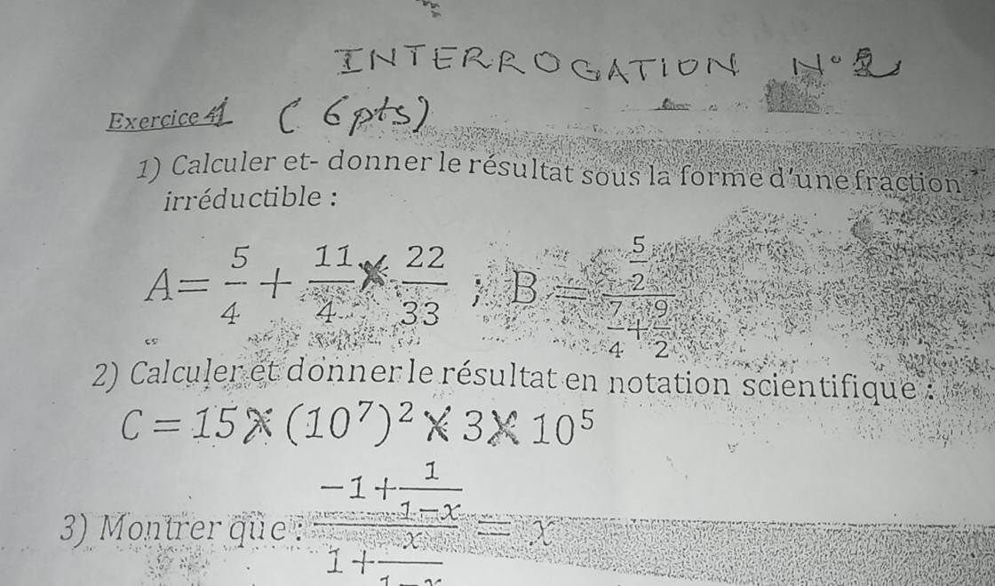 Exercice 
1) Calculer et- donner le résultat sous la forme d'une fraction 
iréductible :
A= 5/4 + 11/4 *  22/33 ):B= 5/2 :33
2) Calculer et donner le résultat en notation scientifique :
C=15* (10^7)^2* 3* 10^5
3) Montrer que : frac -1+ 1/1-x 1+ 1/x =x^2