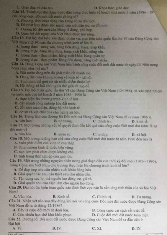 C. Giáo đục và đảo tạo. D. Khoa học, giáo dục.
Câu 12, Thành tựu đạt được bước đầu trong thực hiện kể hoạch nhà nước 5 năm (1986 - 199
của công cuộc đổi mới đất nước chứng tó?
A. Phương thức hoạt động của Đảng có sự đổi mới.
B. Đã phát huy được sức mạnh của một dân tộc. su đổi mới
C. Đường lối đổi mới của Đảng là đùng, phù hợp
D. Quan hệ đôi ngoại của Việt Nam được mở rộng.
Câu 13. Đại hội đại biểu xác định nhiệm vụ, mục tiêu toàn quốc lần thứ VI của Đảng Cộng sản
Việt Nam (12/10) của Ba chương trình kinh tế lớn là
A. lương thực - nông sản, hàng tiêu dùng, hàng nhập khẩu
B. lương thực, hàng tiêu dùng, hàng xuất khẩu, nông sản.
C. lương thực - thực phảm, hàng xuất khẩu, hàng quân sự:
D. lương thực - thực phẩm, hàng tiêu đùng, hàng xuất khẩu.
Câu 14. Đảng Cộng sản Việt Nam tiến hành công cuộc đổi mới đất nước từ ngày12/1986 trong
hoàn cảnh như thể nào?
A. Đất nước đang trên đà phát triển rắt mạnh mẽ,
B. Đang lâm vào khủng hoàng ve kinh fc^2 - xã hội.
C. Tình hình thế giới có rất nhiều điểm thuận lợi.
D. Hệ thống xã hội chủ nghĩa 1 h° giới đã sụp đồ
Câu 15, Đại hội toàn quốc lần thứ VI của Đảng Cộng sản Việt Nam (12/1986), đã xác định nhiệm
vụ trước mắt của kc hoạch 5 năm 1986 - 1990 là
A. thực hiện Ba chương trình kinh tế lớn.
B. đây mạnh công nghiệp hóa đất nước.
C. đổi mới toàn điện, đồng bộ nền kinh tế.
D. cơ sở và vật chất của chủ nghĩa xã hội.
Câu 16. Trọng tâm của đường lối Đổi mới mà Đảng Cộng sản Việt Nam đề ra năm 1986 là
A. văn hóa B. tư tưởng C. chinh trj. D. kinh tế.
Cầu 17, Một trong những yếu tổ quyết định đến kết quả của công cuộc Đổi mới đất nước là sự
đổi mới về
A. văn hóa. B. quân sự. C. tu duy D. xã hội,
Câu 18, Một trong những hạn chế của công cuộc Đổi mới đất nước từ năm 1986 đến nay là
A. xuất phát điểm của kinh tế căn thấp.
B. tăng trường kinh tế thiểu bền vừng
C. nạn lạm phát chưa được khổng chế.
D. tìinh trạng thất nghiệp còn quả lớn.
Câu 19. Một trong những nguyên nhân trong giai đoạn đầu của thời kỳ đổi mới (1986 - 1990),
Đảng Cộng sân Việt Nam chủ trương thực hiện Ba chương trình kinh tế lớn?
A. Để đáp ứng nhu cầu nhiều xuất khẩu hàng hóa.
B. Giải quyết các nhu cầu thiết yếu cho nhân dân.
C. Tận dụng các lợi thể nguồn lao động trẻ, giá rẻ.
D. Giải quyết nhu cầu việc lãm cho người lao động.
Câu 20. Đại hội đại biểu toàn quốc xác định lĩnh vực nào là nền tảng tinh thằn của xã hội Việt
Nam?
A. Văn hỏa. B. Kinh tế. C. Chính trị. D. Tư tưởng.
Câu 21. Nhận xét nào sau đây đùng khi nói về công cuộc Đổi mới đất nước được Đảng Cộng sản
Việt Nam đề ra từ tháng 12/1986?
A. Đây là cuộc đổi mới từ dưới lên. B. Công cuộc cải cách rắt triệt đề.
C. Còn nhiều hạn chế khó khắc phục. D. Cuộc đổi mới đất nước toàn điện.
Câu 22. Đường lối Đổi mới đất nước được Đảng Cộng sản Việt Nam đề ra đầu tiên ở
Đại hội
A. VI B. IV. C. XI. D. IX.