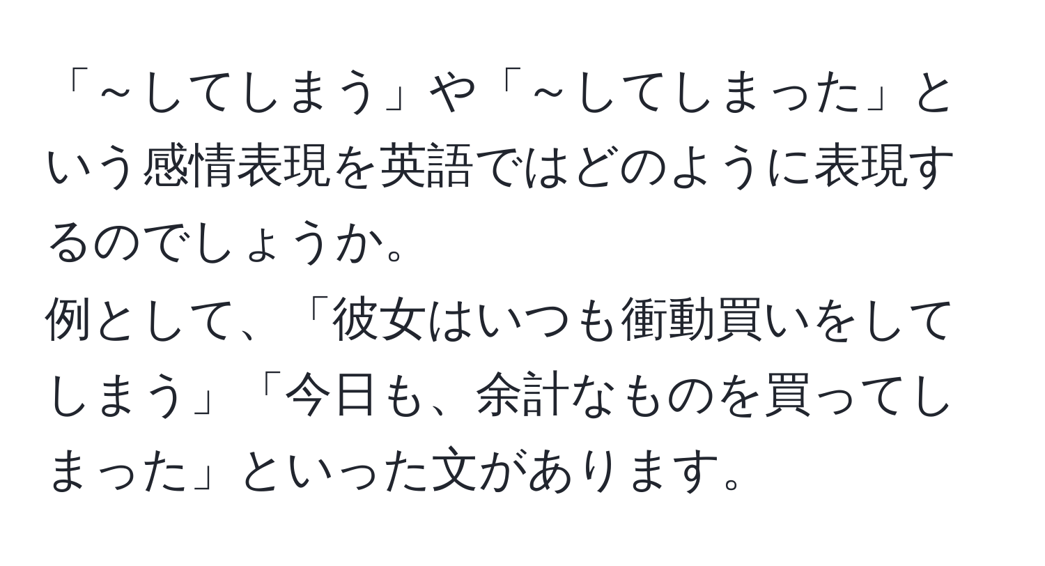 「～してしまう」や「～してしまった」という感情表現を英語ではどのように表現するのでしょうか。  
例として、「彼女はいつも衝動買いをしてしまう」「今日も、余計なものを買ってしまった」といった文があります。