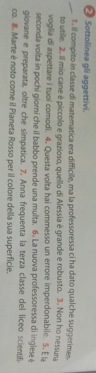 Sottolinea gli aggettivi. 
1. Il compito in classe di matematica era difficile, ma la professoressa ci ha dato qualche suggerimen- 
to utile. 2. Il mio cane è piccolo e grazioso, quello di Alessia è grande e robusto. 3. Non ho nessuna 
voglia di aspettare i tuoi comodi. 4. Questa volta hai commesso un errore imperdonabile. 5. È la 
seconda volta in pochi giorni che il babbo prende una multa. 6. La nuova professoressa di inglese è 
giovane e preparata, oltre che simpatica. 7. Anna frequenta la terza classe del liceo scientifi- 
co. 8. Marte è noto come il Pianeta Rosso per il colore della sua superficie.