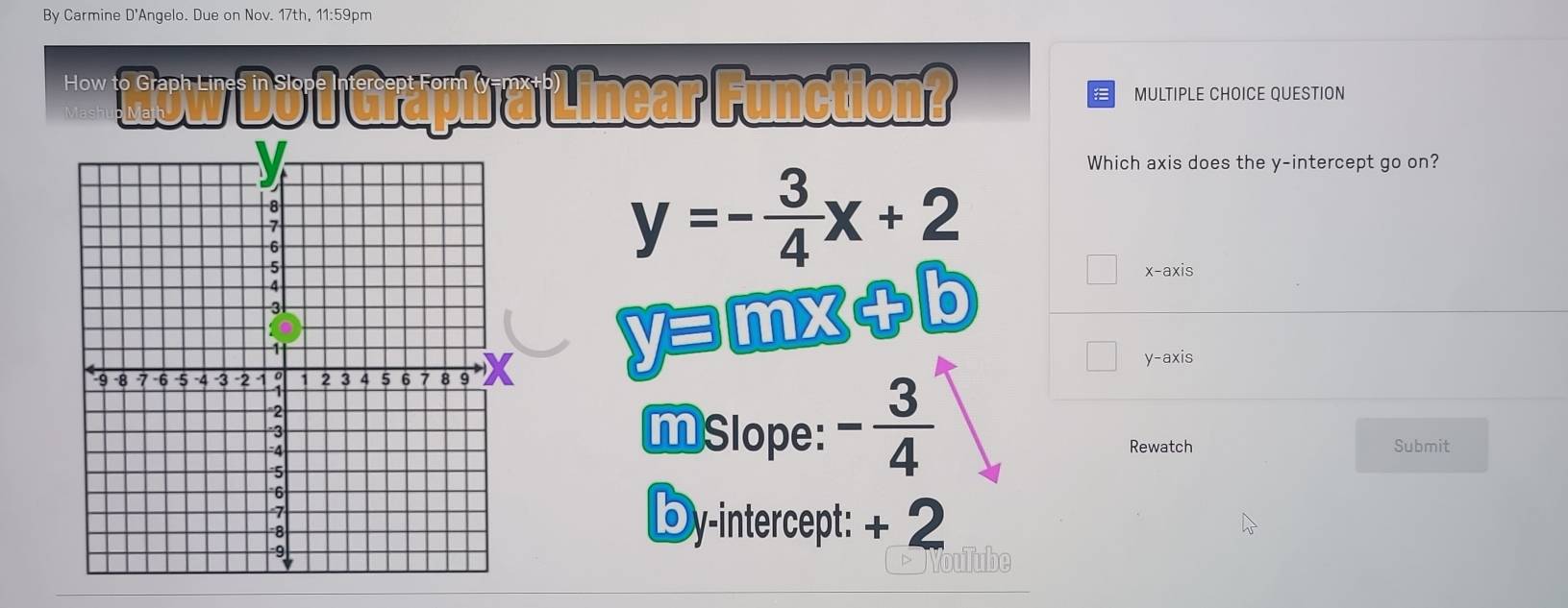 By Carmine D'Angelo. Due on Nov. 17th, 11:59pm
*** How Do 7 Graph a Linear Function? MULTIPLE CHOICE QUESTION
Which axis does the y-intercept go on?
y=- 3/4 x+2
x-axis
yョmx+b
y-axis
MSlope: - 3/4 
Rewatch Submit
Dy-intercept: + 2
NouTube