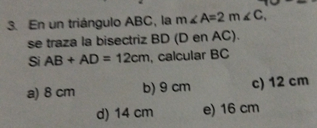 En un triángulo ABC, la m∠ A=2m∠ C, 
se traza la bisectriz BD (D en AC).
Si AB+AD=12cm ,calcular BC
a) 8 cm b) 9 cm c) 12 cm
d) 14 cm e) 16 cm