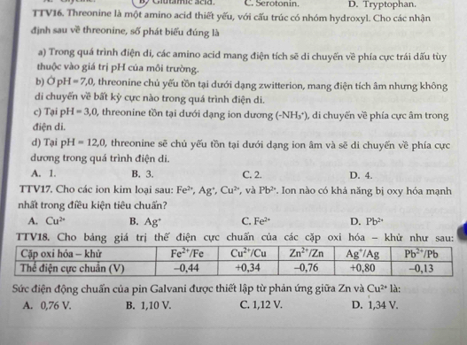 Giutamic acid. C. Serotonin. D. Tryptophan.
TTV16. Threonine là một amino acid thiết yếu, với cấu trúc có nhóm hydroxyl. Cho các nhận
định sau về threonine, số phát biểu đúng là
a) Trong quá trình điện di, các amino acid mang điện tích sẽ di chuyến về phía cực trái dấu tùy
thuộc vào giá trị pH của môi trường.
b) OpH=7,0, , threonine chủ yếu tồn tại dưới dạng zwitterion, mang điện tích âm nhưng không
di chuyển về bất kỷ cực nào trong quá trình điện di.
c) Tại pH =3,0 , threonine tồn tại dưới dạng ion dương (-NH_3^(+) , di chuyến về phía cực âm trong
điện di.
d) Tại pH=12,0 , threonine sẽ chủ yếu tồn tại dưới dạng ion âm và sẽ di chuyến về phía cực
dương trong quá trình điện di.
A. 1. B. 3. C. 2. D. 4.
TTV17. Cho các ion kim loại sau: Fe^2+),Ag^+,Cu^(2+) ,và Pb^(2·) *. Ion nào có khả năng bị oxy hóa mạnh
nhất trong điều kiện tiêu chuấn?
A. Cu^(2+) B. Ag^+ C. Fe^(2+) D. Pb^(2+)
TTV18. Cho bảng giá trị thế điện cực chuấn của các cặp oxi hóa - khử như sau:
Sức điện động chuẩn của pin Galvani được thiết lập từ phản ứng giữa Zn và Cu^(2+) là:
A. 0,76 V. B. 1,10 V. C. 1,12 V. D. 1,34 V.