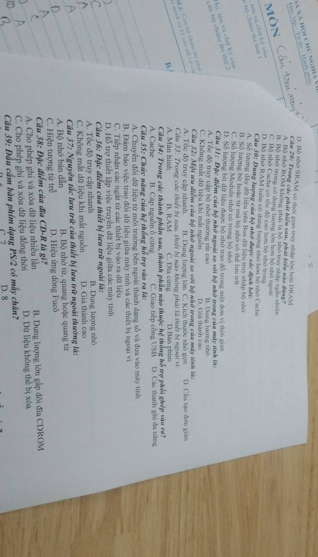 Đa xã hội chủ nghĩaV
Tư đo - Hành phúc
D. Bộ nhớ SRAM có thời gian truy nhập lớn hơn DRAM
Câu 29: Trong các phát biểu sau, phát biểu nào đúng?
môn Cả
A. Bộ nhớ ROM không phải là bộ nhớ truy nhập ngẫu nhiên
B. Bộ nhớ trong có dung lượng lớn hơn bộ nhớ ngoài
C. Bộ nhớ Cache có tốc độ cao hơn bộ nhớ trong
tén và chū ký của
D. Bộ nhớ RAM luôn có dung lượng nhỏ hơn bộ nhớ Cache
bộ cham thì thứ  l
Câu 30: Dung lượng của bộ nhớ được xác định bởi:
A. Số lượng dây dữ liệu trên Bus dữ liệu truy nhập bộ nhớ
B. Số lượng bit hoặc từ mà bộ nhớ có thể lưu trữ
lọ, tên và chữ ký của
C. Số lượng Module nhớ có trong bộ nhớ
cán bộ chẩm thí thứ 2
D. Số lượng bit dữ liệu được bộ nhớ trao đổ trong một đơn vị thời gian
Câu 31: Đặc điểm của bộ nhớ ngoài so với bộ nhớ trong của máy tinh là:
A. Tốc độ truy cập bộ nhớ thường rất cao B. Dung lượng nhỏ
C. Không mất dữ liệu khi mất nguồn D. Giá thành cao
Câu 32: Một ưu điểm của bộ nhớ ngoài so với bộ nhớ trong của máy tính là:
# ý; Cán bộ chẩm thị phản
A. Tốc độ truy cập nhanh. B. Dung lượng lớn C. Kích thước nhỏ gọn D. Cầu tạo đơn giản
à minh và kỳ vào tất ca ca
Câu 33: Trong các thiết bị sau, thiết bị nào không phải là thiết bị ngoại vi
B A. Màn hình B. RAM C. Đĩa cứng D.Bàn phim
Câu 34: Trong các thành phần sau, thành phần nào thuộc hệ thống hỗ trợ phối ghép vào ra?
_
A. Cache B. Cáp nguồn ổ cứng C. Giao tiếp cổng USB D. Các thanh ghi đa năng
Câu 35: Chức năng của hệ thống hỗ trợ vào ra là:
_A. Chuyển đổi dữ liệu từ môi trường bên ngoài thành dạng số và đưa vào máy tinh
_
B. Đảm bảo việc trao đồi dữ liệu giữa máy tính và các thiết bị ngoại vi
C. Tiếp nhận các ngắt từ các thiết bị vào ra dữ liệu
_
D. Hỗ trợ thiết lập việc truyền dữ liệu giữa các máy tính
_
Câu 36: Đặc điểm của thiết bị lưu trữ ngoài là:
_
A. Tốc độ truy cập nhanh B. Dung lượng nhỏ
_
C. Không mất dữ liệu khi mất nguồn D. Giá thành cao
_
Câu 37: Nguyên tắc lưu trữ của thiết bị lưu trữ ngoài thường là:
_
A. Bộ nhớ bán dẫn B. Bộ nhớ từ, quang hoặc quang từ
_
C. Hiện tượng từ trễ D. Hiệu ứng dòng Fucô
Câu 38: Đặc điểm của đĩa CD-R là gì?
A. Cho phép ghi và xóa dữ liệu nhiều lần  B. Dung lượng lớn gấp đôi đĩa CDROM
C. Cho phép ghị và xóa dữ liệu đồng thời D. Dữ liệu không thể bị xóa
Câu 39: Đầu cắm bàn phím dạng PS/2 có mấy chân?
C 7 D. 8