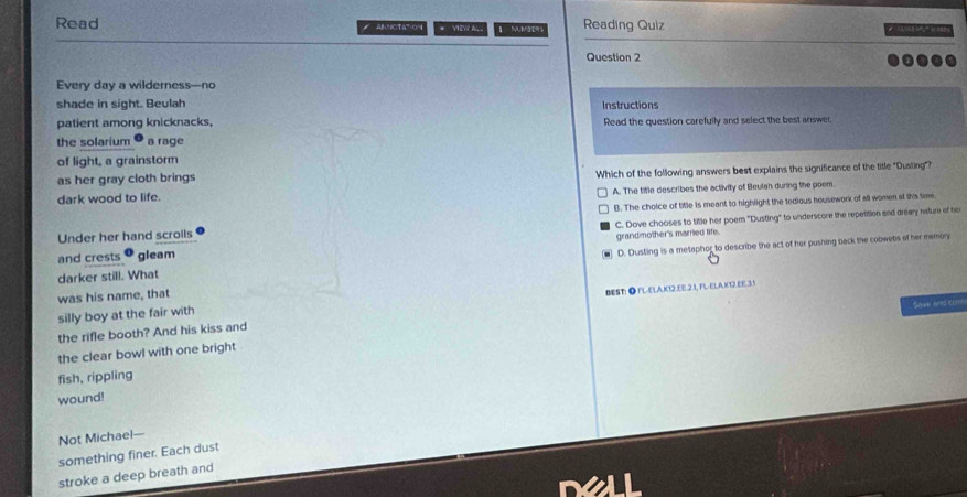Read # AMNOTATOn * VEW A MUM2E% Reading Quiz 
Question 2
Every day a wilderness---no
shade in sight. Beulah Instructions
patient among knicknacks. Read the question carefully and select the best answer,
the solarium a rage
of light, a grainstorm
as her gray cloth brings Which of the following answers best explains the significance of the title "Dusting"?
A. The tifle describes the activity of Beulah during the poem.
dark wood to life.
Under her hand scrolls B. The choice of title is meant to highlight the tedious housework of all women at this time.
and crests gleam C. Dove chooses to title her poem "Dusting" to underscore the repetition and dreary nature of her
grandmother's married life.
darker still. What @ D. Dusting is a metaphor to describe the act of her pushing back the cobwebs of her memory
was his name, that
silly boy at the fair with BEST: ● FL-ELAK12.EE.2.1, FL-ELA.K12.EE.31
ave and t=
the rifle booth? And his kiss and
the clear bowl with one bright
fish, rippling
wound!
Not Michael—
something finer. Each dust
stroke a deep breath and