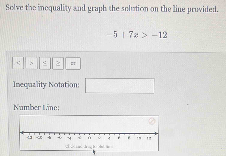 Solve the inequality and graph the solution on the line provided.
-5+7x>-12
, or 
Inequality Notation: (□)^ 
∴ C 
Number Line: