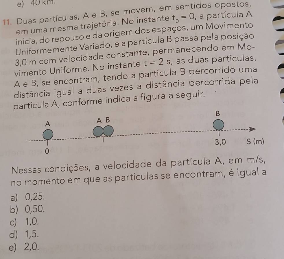 e) 40 km.
11. Duas partículas, A e B, se movem, em sentidos opostos,
em uma mesma trajetória. No instante t_o=0 , a partícula A
inicia, do repouso e da origem dos espaços, um Movimento
Uniformemente Variado, e a partícula B passa pela posição
3,0 m com velocidade constante, permanecendo em Mo-
vimento Uniforme. No instante t=2s , as duas partículas,
A e B, se encontram, tendo a partícula B percorrido uma
distância igual a duas vezes a distância percorrida pela
partícula A, conforme indica a figura a seguir.
Nessas condições, a velocidade da partícula A, em m/s,
no momento em que as partículas se encontram, é igual a
a) 0,25.
b) 0,50.
c) 1, 0.
d) 1,5.
e) 2, 0.