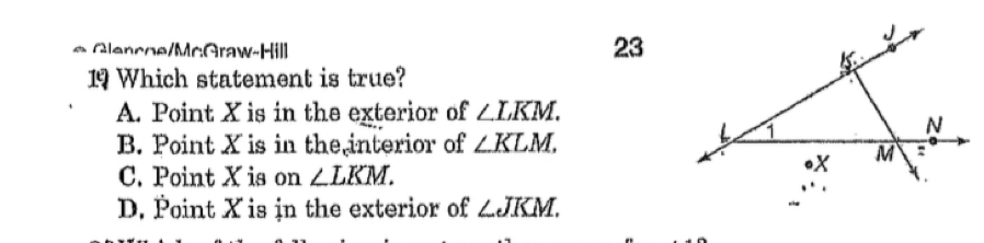 Glencoe/McGraw-Hill
23
19 Which statement is true?
A. Point X is in the exterior of ∠ LKM.
B. Point X is in the interior of ∠ KLM.
C. Point X is on ∠ LKM.
D. Point X is in the exterior of ∠ JKM.