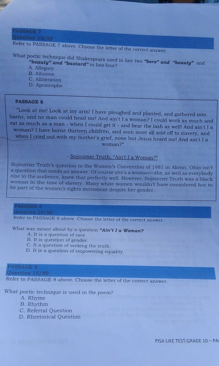 PASSAGE 7
Question 13/50
Refer to PASSAGE 7 above. Choose the letter of the correct answer.
What poetic technique did Shakespears used in line two “bore” and “beauty” and
“beauty” and “bastard” in line four?
A. Allegory
B. Allusion
C. Alliteration
D. Apostrophe
PASSAGE 8
“Look at me! Look at my arm! I have ploughed and planted, and gathered into
barns, and no man could head me! And ain't I a woman? I could work as much and
eat as much as a man - when I could get it - and bear the lash as well! And ain't I a
woman? I have borne thirteen children, and seen most all sold off to slavery, and
when I cried out with my mother's grief, none but Jesus heard me! And ain't I a
woman?”
- Sojourner Truth, “Ain’t I a Woman?”
Sojourner Truth’s question to the Women’s Convention of 1981 in Akron, Ohio isn’t
a question that needs an answer. Of course she’s a woman—she, as well as everybody
else in the audience, knew that perfectly well. However, Sojourner Truth was a black
woman in the time of slavery. Many white women wouldn't have considered her to
be part of the women's rights movement despite her gender.
PASSAGE 8
Question 14/50
Refer to PASSAGE 8 above. Choose the letter of the correct answer.
What was meant about by a question “Ain’t I a Woman?
A. It is a question of race.
B. It is question of gender.
C. It a question of seeking the truth.
D. It is a question of empowering equality.
PASSAGE 8
Question 15/50
Refer to PASSAGE 8 above. Choose the letter of the correct answer.
What poetic technique is used in the poem?
A. Rhyme
B. Rhythm
C. Referral Question
D. Rhretorical Question
PISA LIKE TEST GRADE 10 - PA