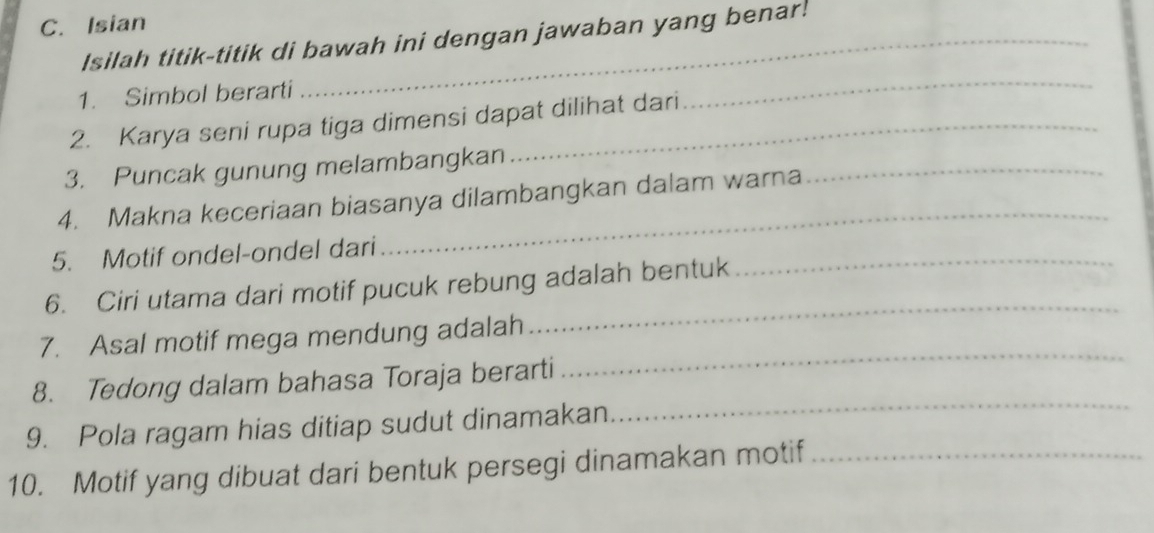 Isian 
Isilah titik-titik di bawah ini dengan jawaban yang benar! 
1. Simbol berarti 
2. Karya seni rupa tiga dimensi dapat dilihat dari 
_ 
3. Puncak gunung melambangkan 
_ 
4. Makna keceriaan biasanya dilambangkan dalam warna 
_ 
_ 
5. Motif ondel-ondel dari 
_ 
6. Ciri utama dari motif pucuk rebung adalah bentuk 
7. Asal motif mega mendung adalah 
_ 
8. Tedong dalam bahasa Toraja berarti 
_ 
9. Pola ragam hias ditiap sudut dinamakan 
10. Motif yang dibuat dari bentuk persegi dinamakan motif_