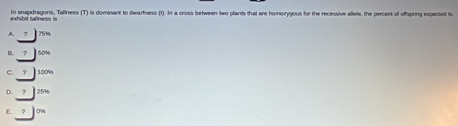 In snapdragons, Tallness (T) is dominant to dwarfness (t). In a cross between two plants that are homozygous for the recessive allele, the percent of offspring expected to
exhibit tallness is
A. ？ 75%
B. ? 50%
C. ? 100%
D. ？ 25%
E. ？ 0%