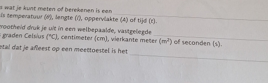 wat je kunt meten of berekenen is een 
_ 
als temperatuur (θ), lengte (l), oppervlakte (A) of tijd (t). 
grootheid druk je uit in een welbepaalde, vastgelegde 
graden Celsius (^circ C) , centimeter (cm), vierkante meter_ (m^2) of seconden (s). 
_ 
etal dat je afleest op een meettoestel is het .