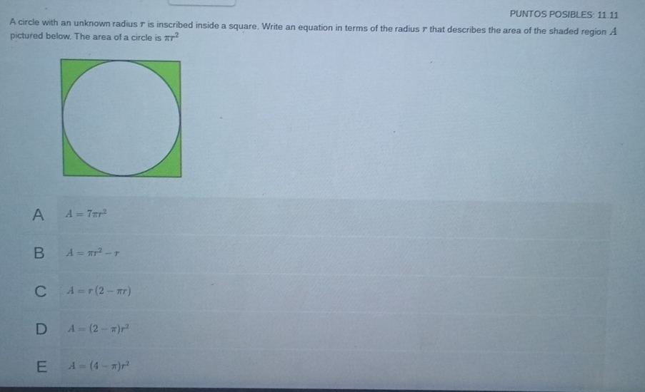 PUNTOS POSIBLES: 11.11
A circle with an unknown radius 7 is inscribed inside a square. Write an equation in terms of the radius 7 that describes the area of the shaded region A
pictured below. The area of a circle is π r^2
A A=7π r^2
B A=π r^2-r
C A=r(2-π r)
D A=(2-π )r^2
E A=(4-π )r^2