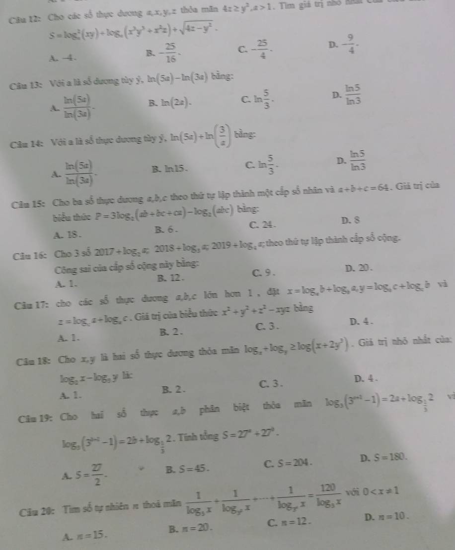 Cho các số thực dương a,x,y,z thỏa mãn 4x≥ y^2,a>1 , Tìm giả trị nhỏ n c
S=log _a^(2(xy)+log _a)(x^3y^3+x^2z)+sqrt(4z-y^2).
C.
D. - 9/4 -
A. -4.
B. - 25/16 - - 25/4 ·
Câu 13: Với a là số dương tùy ý, ln (5a)-ln (3a) bằng:
A.  ln (5a)/ln (3a) - B. ln (2x). C. ln  5/3 . D.  ln 5/ln 3 
Câu 14: Với a là số thực dương tùy ý, ln (5a)+ln ( 3/a ) bàng:
A.  ln (5a)/ln (3a) . B. ln15. C. ln  5/3 . D.  ln 5/ln 3 
Câu 15: Cho ba số thực dương a,b,c theo thứ tự lập thành một cấp số nhân và a+b+c=64. Giả trị của
biểu thức P=3log _2(ab+bc+ca)-log _2(abc) bìng:
A. 18. B. 6 . C. 24 . D. 8
Câu 16: Cho 3 số 2017/ log _2a_7 2018+log _3a;2019+log; «; theo thứ tự lập thành cấp số cộng.
Công sai của cấp số cộng này bằng:
A. 1. B. 12 . C. 9 . D.20.
Câu 17: cho các số thực dương a,b,c lớn hơn 1 , đặt x=log _ab+log _ba,y=log _bc+log _cb và
z=log _cz+log _xc. Giá trị của biểu thức x^2+y^2+z^2-xyz bằng
C. 3 . D. 4 .
A. 1. B. 2 .
Câu 18: Cho x,y là hai số thực dương thỏa mãn log _x+log _y≥ log (x+2y^3). Giả trị nhỏ nhất của:
log _2x-log _aylix
A. 1. B. 2 . C. 3 . D. 4 .
Câu 19: Cho hai số thực a,b phân biệt thỏa mãn log _3(3^(a+1)-1)=2a+log _ 1/3 2 ví
log _3(3^(b-2)-1)=2b+log _ 1/3 2. Tính tổng S=27^a+27^b.
C. S=204. D. S=180.
A. s= 27/2 .
B. S=45.
Câu 20: Tìm số tự nhiên π thoà măn frac 1log _3x+frac 1log _3^2x+·s +frac 1log _x^nx=frac 120log _3x với 0
A. n=15. n=20. C. n=12. D. n=10.
B.