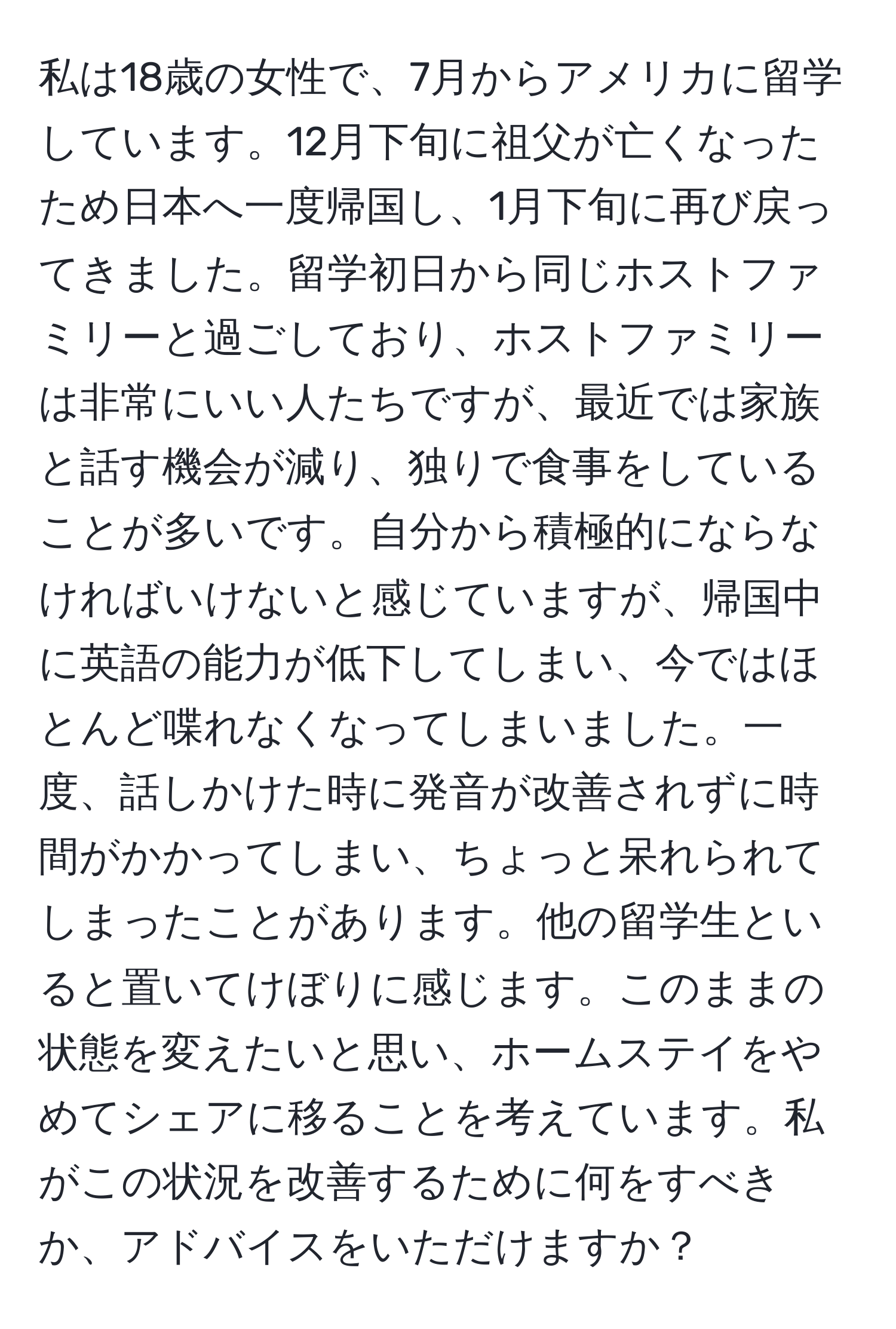 私は18歳の女性で、7月からアメリカに留学しています。12月下旬に祖父が亡くなったため日本へ一度帰国し、1月下旬に再び戻ってきました。留学初日から同じホストファミリーと過ごしており、ホストファミリーは非常にいい人たちですが、最近では家族と話す機会が減り、独りで食事をしていることが多いです。自分から積極的にならなければいけないと感じていますが、帰国中に英語の能力が低下してしまい、今ではほとんど喋れなくなってしまいました。一度、話しかけた時に発音が改善されずに時間がかかってしまい、ちょっと呆れられてしまったことがあります。他の留学生といると置いてけぼりに感じます。このままの状態を変えたいと思い、ホームステイをやめてシェアに移ることを考えています。私がこの状況を改善するために何をすべきか、アドバイスをいただけますか？