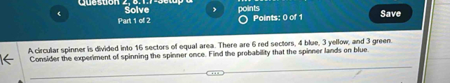 Question 
< Solve > points Save 
Part 1 of 2 Points: 0 of 1 
A circular spinner is divided into 16 sectors of equal area. There are 6 red sectors, 4 blue, 3 yellow, and 3 green. 
Consider the experiment of spinning the spinner once. Find the probability that the spinner lands on blue.