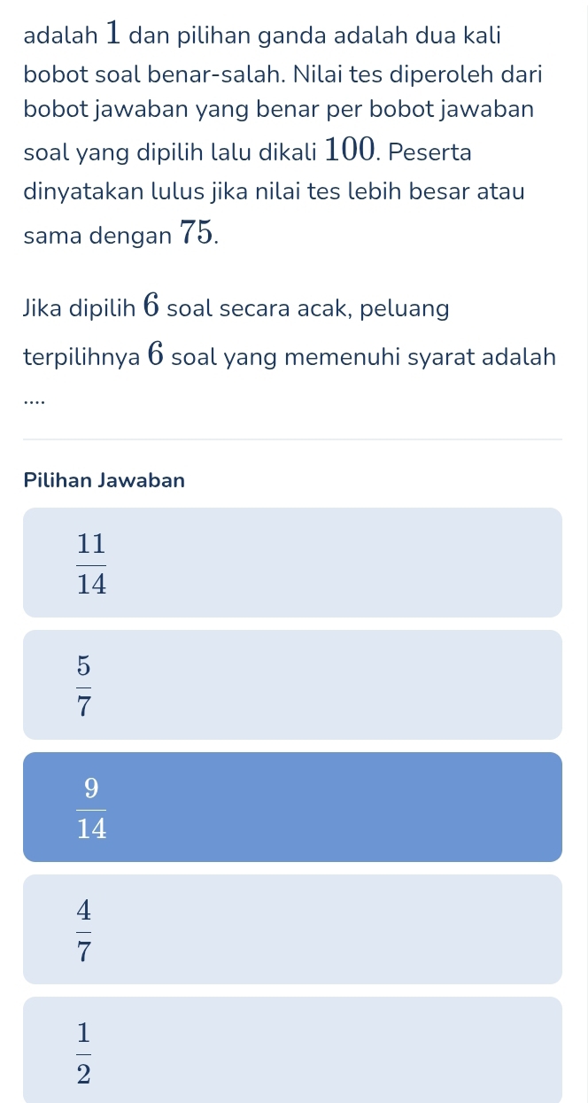 adalah 1 dan pilihan ganda adalah dua kali
bobot soal benar-salah. Nilai tes diperoleh dari
bobot jawaban yang benar per bobot jawaban
soal yang dipilih lalu dikali 100. Peserta
dinyatakan lulus jika nilai tes lebih besar atau
sama dengan 75.
Jika dipilih 6 soal secara acak, peluang
terpilihnya 6 soal yang memenuhi syarat adalah
…
Pilihan Jawaban
 11/14 
 5/7 
 9/14 
 4/7 
 1/2 