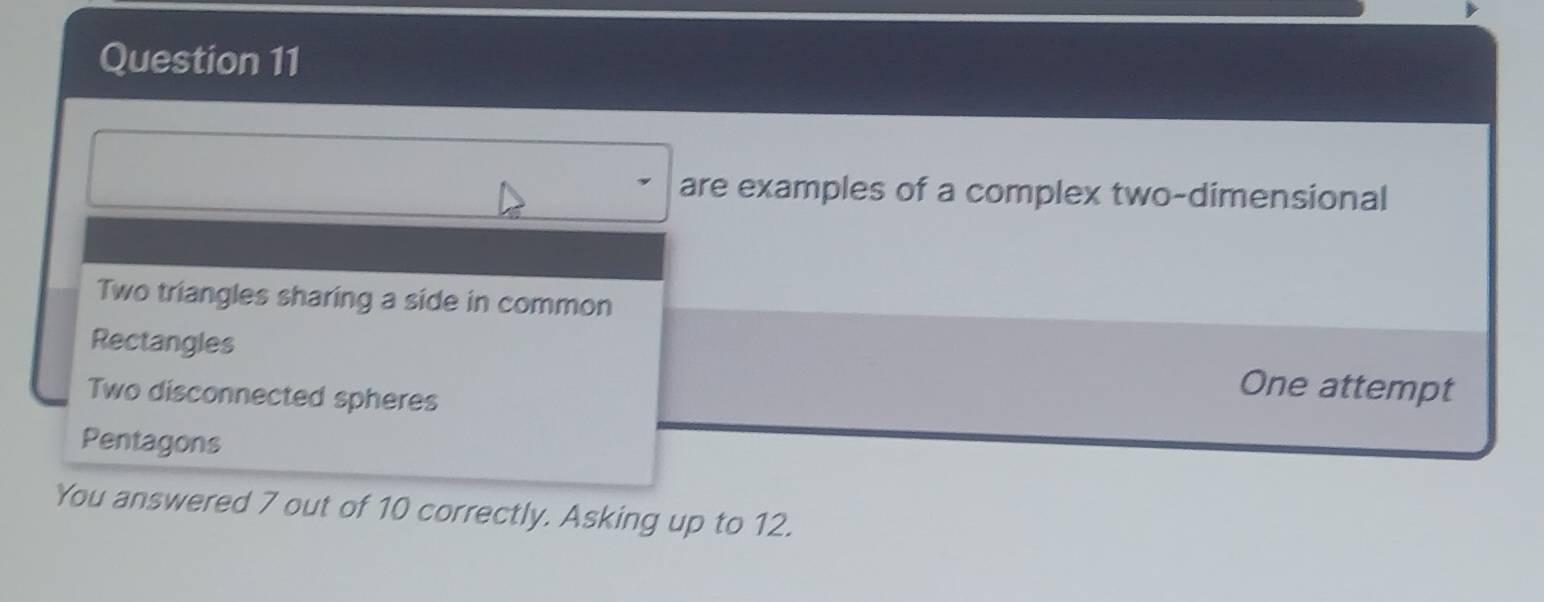 are examples of a complex two-dimensional 
Two triangles sharing a side in common 
Rectangles One attempt 
Two disconnected spheres 
Pentagons 
You answered 7 out of 10 correctly. Asking up to 12.