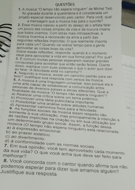 QUESTõES
1. A música "O tempo não espera ninguém'' de Michel Teló
foi gravada durante a quarentena e é considerada um
projeto especial desenvolvido pelo cantor. Para você, qual
a mensagem que a música traz para o ouvinte?
2. Essa música nasceu a partir do desejo de o artista falar
um pouco das coísas simples da vida e da loucura insana
que todos vivemos. Com letras mais introspectivas, a
música incentiva a reconexão da alma a partir das
seguintes reflexões implícitas: O que realmente importa
para cada um? Quando vai sobrar tempo para a gente
aproveitar as coisas boas da vida?
Sobre essas reflexões, responda: quando é o momento
ideal para aproveitar a vida em sua forma plena? Por quê?
3. É comum muitas pessoas esperarem realizar grandes
conquistas para acreditar que então serão felizes. Diante
disso, explique com suas palavras o que o autor quis dizer
ao falar "A felicidade está no caminho"?
4. Segundo a música, existe um caminho padrão para ser
feliz? Justifique sua resposta com versos da música.
5. A música é uma linguagem universal. Isso porque ela é
uma arte capaz de estabelecer a comunicação entre
pessoas de diversos países e etnias diferentes. Qual a
finalidade da música "O tempo não espera ninguém"?
a) Realizar uma crítica sobre um tema polêmico.
b) Promover uma ideia publicitária importante.
c) Possibilitar uma análise sobre atitudes humanas.
d) Apresentar caminhos fixos para a felicidade.
6. As funções sociais da música dizem respeito não
somente a sua utilização, mas principalmente à intenção e
às razões implícitas na criação ou em sua utilização por
um determinado grupo social. Assim, a função dessa
música (O tempo não espera ninguém) está relacionada
a) à expressão emocional.
b) ao prazer estético.
c) ao divertimento.
d) à conformidade com as normas sociais.
7. Em sua opinião, você tem aproveitado cada momento
da sua vida? O que você acha que deve ser feito para
melhorar?
8. Você concorda com o cantor quando afirma que não
podemos esperar para dizer que amamos alguém?
Justifique sua resposta.