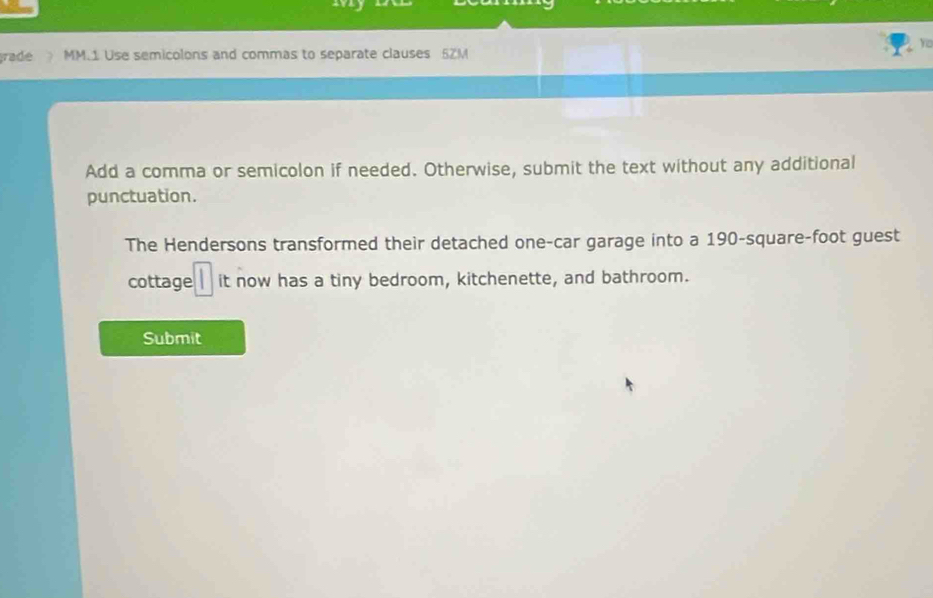 rade MM.1 Use semicolons and commas to separate clauses 5ZM
Add a comma or semicolon if needed. Otherwise, submit the text without any additional 
punctuation. 
The Hendersons transformed their detached one-car garage into a 190-square-foot guest 
cottage it now has a tiny bedroom, kitchenette, and bathroom. 
Submit