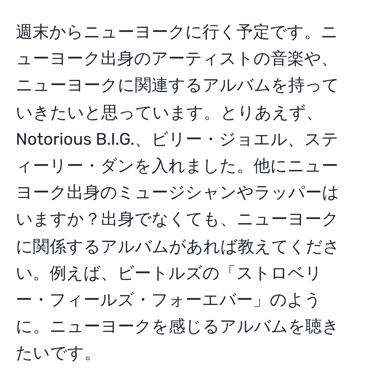 週末からニューヨークに行く予定です。ニューヨーク出身のアーティストの音楽や、ニューヨークに関連するアルバムを持っていきたいと思っています。とりあえず、Notorious B.I.G.、ビリー・ジョエル、スティーリー・ダンを入れました。他にニューヨーク出身のミュージシャンやラッパーはいますか？出身でなくても、ニューヨークに関係するアルバムがあれば教えてください。例えば、ビートルズの「ストロベリー・フィールズ・フォーエバー」のように。ニューヨークを感じるアルバムを聴きたいです。